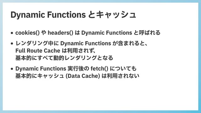 Dynamic Functions とキャッシュ
• cookies() や headers() は Dynamic Functions と呼ばれる


• レンダリング中に Dynamic Functions が含まれると、
 
Full Route Cache は利⽤されず、
 
基本的にすべて動的レンダリングとなる


• Dynamic Functions 実⾏後の fetch() についても
 
基本的にキャッシュ (Data Cache) は利⽤されない
