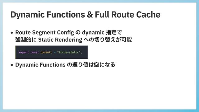 Dynamic Functions & Full Route Cache
• Route Segment Con
fi
g の dynamic 指定で
 
強制的に Static Rendering への切り替えが可能
 
 
• Dynamic Functions の返り値は空になる
