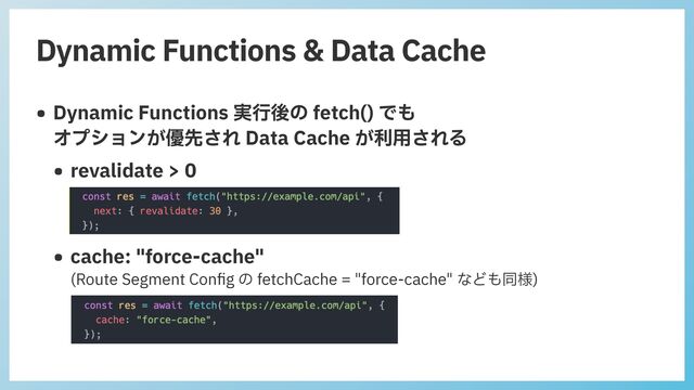 Dynamic Functions & Data Cache
• Dynamic Functions 実⾏後の fetch() でも
 
オプションが優先され Data Cache が利⽤される


• revalidate > 0


• cache: "force-cache"
 
(Route Segment Con
fi
g の fetchCache = "force-cache" なども同様)
