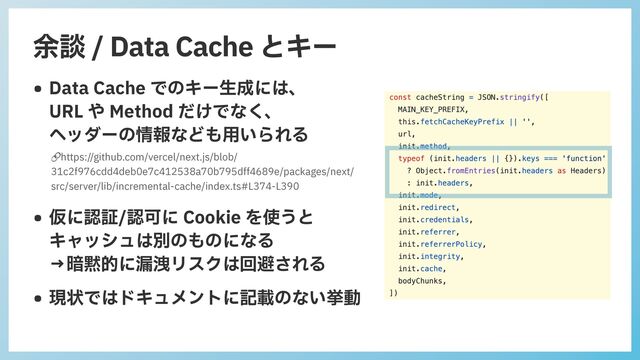 余談 / Data Cache とキー
• Data Cache でのキー⽣成には、
 
URL や Method だけでなく、
 
ヘッダーの情報なども⽤いられる


• 仮に認証/認可に Cookie を使うと
 
キャッシュは別のものになる
 
→暗黙的に漏洩リスクは回避される


• 現状ではドキュメントに記載のない挙動
🔗https://github.com/vercel/next.js/blob/
31c2f976cdd4deb0e7c412538a70b795dff4689e/packages/next/
src/server/lib/incremental-cache/index.ts#L374-L390
