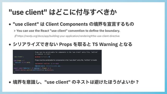 "use client" はどこに付与すべきか
• "use client" は Client Components の境界を宣⾔するもの
🔗 https://nextjs.org/docs/app/building-your-application/rendering#the-use-client-directive
> You can use the React "use client" convention to de
fi
ne the boundary.
• シリアライズできない Props を取ると TS Warning となる
• 境界を意識し、"use client" のネストは避けたほうがよいか？
