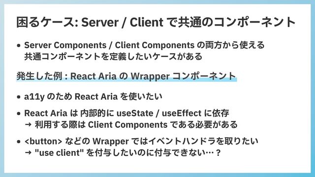 困るケース: Server / Client で共通のコンポーネント
• Server Components / Client Components の両⽅から使える
 
共通コンポーネントを定義したいケースがある
• a11y のため React Aria を使いたい


• React Aria は 内部的に useState / useEffect に依存
 
→ 利⽤する際は Client Components である必要がある


•  などの Wrapper ではイベントハンドラを取りたい
 
→ "use client" を付与したいのに付与できない…？
発⽣した例 : React Aria の Wrapper コンポーネント
