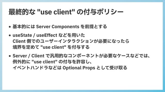 最終的な "use client" の付与ポリシー
• 基本的には Server Components を前提とする


• useState / useEffect などを⽤いた
 
Client 側でのユーザーインタラクションが必要になったら
 
境界を定めて "use client" を付与する


• Server / Client で汎⽤的なコンポーネントが必要なケースなどでは、
 
例外的に "use client" の付与を許容し、
 
イベントハンドラなどは Optional Props として受け取る
