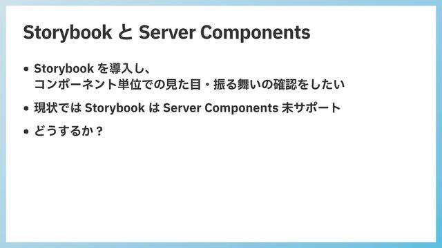 Storybook と Server Components
• Storybook を導⼊し、
 
コンポーネント単位での⾒た⽬・振る舞いの確認をしたい


• 現状では Storybook は Server Components 未サポート


• どうするか？
