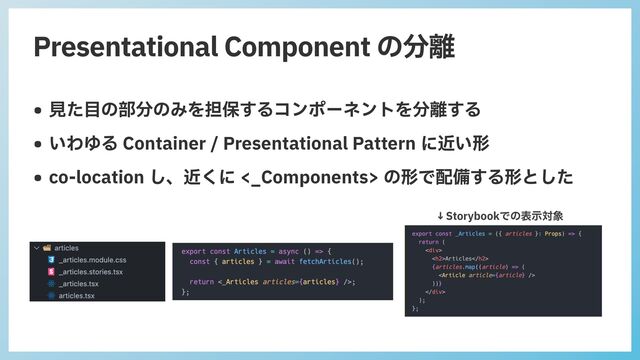 Presentational Component の分離
• ⾒た⽬の部分のみを担保するコンポーネントを分離する


• いわゆる Container / Presentational Pattern に近い形


• co-location し、近くに <_Components> の形で配備する形とした
↓Storybookでの表⽰対象

