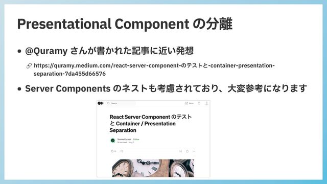 Presentational Component の分離
• @Quramy さんが書かれた記事に近い発想
🔗 https://quramy.medium.com/react-server-component-のテストと-container-presentation-
separation-7da455d66576
• Server Components のネストも考慮されており、⼤変参考になります
