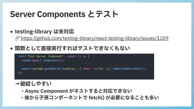 Server Components とテスト
• testing-library は未対応
 
🔗 https://github.com/testing-library/react-testing-library/issues/1209


• 関数として直接実⾏すればテストできなくもない
 
 
 
 
 
→破綻しやすい
 
・Async Component がネストすると対応できない
 
・後から⼦孫コンポーネントで fetch() が必要になることも多い
