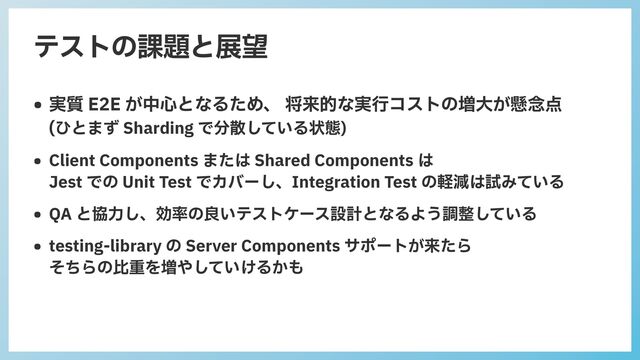 テストの課題と展望
• 実質 E2E が中⼼となるため、 将来的な実⾏コストの増⼤が懸念点
 
(ひとまず Sharding で分散している状態)


• Client Components または Shared Components は
 
Jest での Unit Test でカバーし、Integration Test の軽減は試みている


• QA と協⼒し、効率の良いテストケース設計となるよう調整している


• testing-library の Server Components サポートが来たら
 
そちらの⽐重を増やしていけるかも
