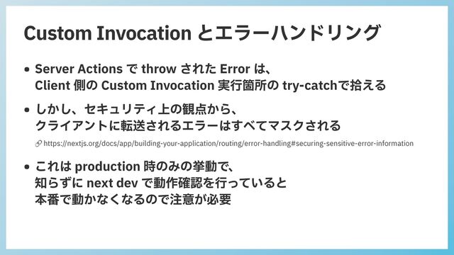 Custom Invocation とエラーハンドリング
• Server Actions で throw された Error は、
 
Client 側の Custom Invocation 実⾏箇所の try-catchで拾える


• しかし、セキュリティ上の観点から、
 
クライアントに転送されるエラーはすべてマスクされる
 
• これは production 時のみの挙動で、
 
知らずに next dev で動作確認を⾏っていると
 
本番で動かなくなるので注意が必要
🔗 https://nextjs.org/docs/app/building-your-application/routing/error-handling#securing-sensitive-error-information
