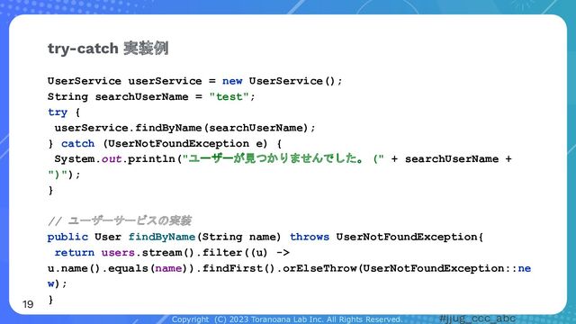 Copyright (C) 2023 Toranoana Lab Inc. All Rights Reserved. #jjug_ccc_abc
UserService userService = new UserService();
String searchUserName = "test";
try {
userService.findByName(searchUserName);
} catch (UserNotFoundException e) {
System.out.println("ユーザーが見つかりませんでした。 (" + searchUserName +
")");
}
// ユーザーサービスの実装
public User findByName(String name) throws UserNotFoundException{
return users.stream().filter((u) ->
u.name().equals(name)).findFirst().orElseThrow(UserNotFoundException::ne
w);
}
try-catch 実装例
19
