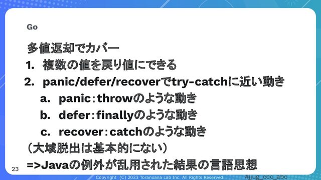 Copyright (C) 2023 Toranoana Lab Inc. All Rights Reserved. #jjug_ccc_abc
多値返却でカバー
1. 複数の値を戻り値にできる
2. panic/defer/recoverでtry-catchに近い動き
a. panic：throwのような動き
b. defer：ﬁnallyのような動き
c. recover：catchのような動き
（大域脱出は基本的にない）
=>Javaの例外が乱用された結果の言語思想
Go
23

