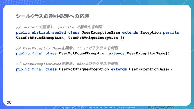 Copyright (C) 2023 Toranoana Lab Inc. All Rights Reserved. #jjug_ccc_abc
// sealed で宣言し、permits で継承先を制限
public abstract sealed class UserExceptionBase extends Exception permits
UserNotFoundException, UserNotUniqueException {}
// UserExceptionBaseを継承、finalで子クラスを制限
public final class UserNotFoundException extends UserExceptionBase{}
// UserExceptionBaseを継承、finalで子クラスを制限
public final class UserNotUniqueException extends UserExceptionBase{}
シールクラスの例外処理への応用
30
