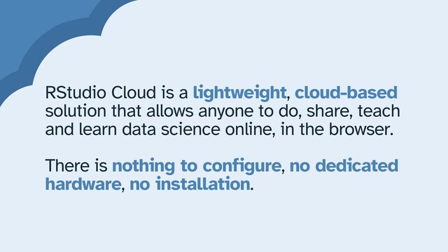RStudio Cloud is a lightweight, cloud-based
solution that allows anyone to do, share, teach
and learn data science online, in the browser.


There is nothing to configure, no dedicated
hardware, no installation.
