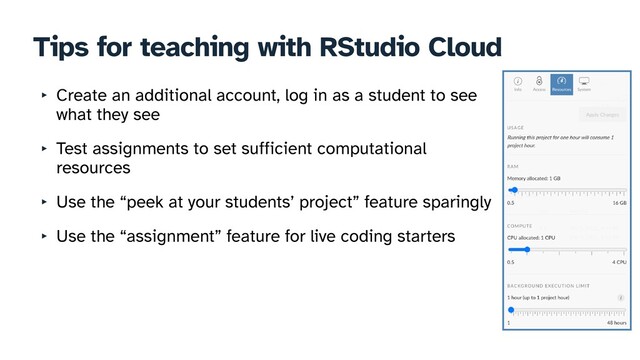 Tips for teaching with RStudio Cloud
‣ Create an additional account, log in as a student to see
what they see


‣ Test assignments to set sufficient computational
resources


‣ Use the “peek at your students’ project” feature sparingly


‣ Use the “assignment” feature for live coding starters
