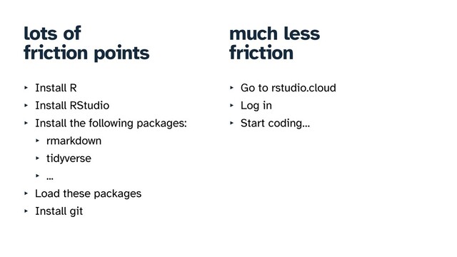 lots of


friction points
‣ Install R


‣ Install RStudio


‣ Install the following packages:


‣ rmarkdown


‣ tidyverse


‣ ...


‣ Load these packages


‣ Install git
much less


friction
‣ Go to rstudio.cloud


‣ Log in


‣ Start coding…
