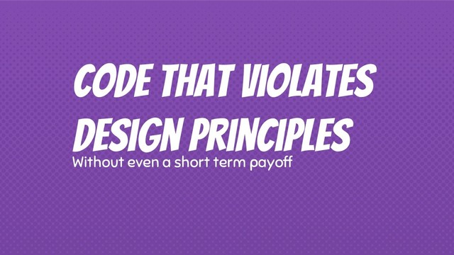 Code that violates
design principles
Without even a short term payoff
