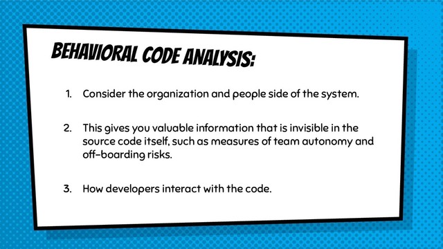 BEHAVIORAL CODE ANALYSIS:
1. Consider the organization and people side of the system.
2. This gives you valuable information that is invisible in the
source code itself, such as measures of team autonomy and
off-boarding risks.
3. How developers interact with the code.
