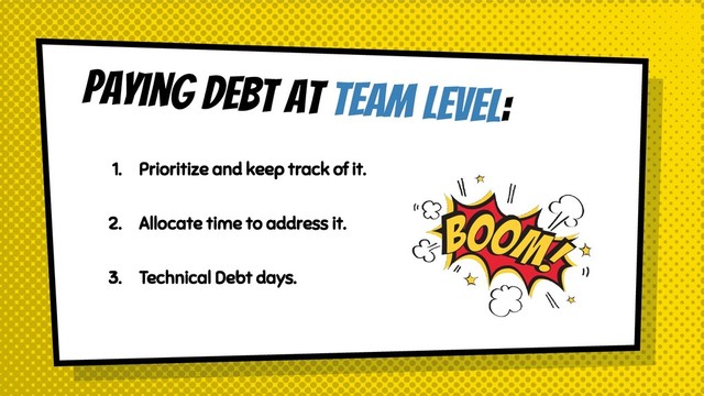 Paying debt at team level:
1. Prioritize and keep track of it.
2. Allocate time to address it.
3. Technical Debt days.
