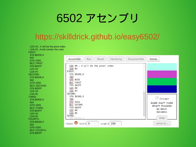 6502 アセンブリ
https://skilldrick.github.io/easy6502/
LDX #0 ; X will be the pixel index
LDA #3 ; A will contain the color
FIRST:
STA $0200,X
INX
CPX #255
BCC FIRST
STA $02FF
LDX #0
LDA #4
SECOND:
STA $0300,X
INX
CPX #255
BCC SECOND
STA $03FF
LDX #0
LDA #5
THIRD:
STA $0400,X
INX
CPX #255
BCC THIRD
STA $04FF
LDX #0
LDA #6
FOURTH:
STA $0500,X
INX
CPX #255
BCC FOURTH
STA $05FF
