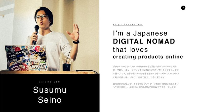 Susumu
Seino
a n i u m a L L C
h t t p s : / / s u s u . m u
σδλϧϚʔέςΟϯάɾWordPressΛ׆༻ͨ͠αΠτ΍αʔϏε։
ൃɾϑϩϯτΤϯυσβΠϯΛߦ͍ͳ͕Βੜ׆͍ͯ͠ΔσδλϧϊϚυ
ͳ೔ຊਓͰ͢ɻ9ࡀͷࠒʹHTMLΛॻ͖࢝Ί͔ͯΒΦϯϥΠϯϓϩμΫτ
ʹର͢ΔເͱಌΕ͕͋Γɺ26ࡀͰಠཱͯ͠ࠓʹࢸΓ·͢ɻ
ීஈ͸౦ژʹॅΜͰ͍·͕͢৽͍͠ΞΠσΟΞΛ୳ͨ͢Ίʹଟڌ఺ͱ͍
͏ੜ׆Λ໨ࢦ͠ɺ೥ؒ1/3͸ࠃ಺֎໰Θͣ౦ژҎ֎Ͱੜ׆͍ͯ͠·͢ɻ
I’m a Japanese
DIGITAL NOMAD
that loves
creating products online
4
