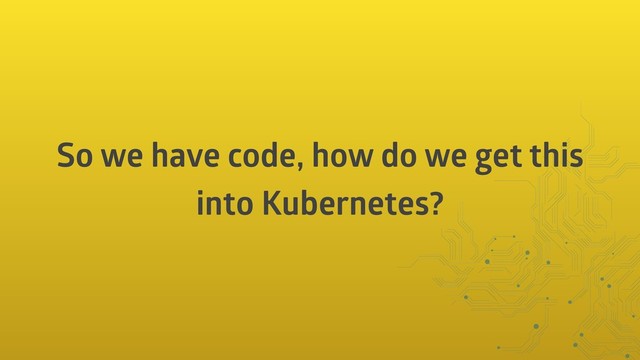 So we have code, how do we get this
into Kubernetes?
