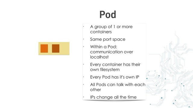• A group of 1 or more
containers
• Same port space
• Within a Pod:
communication over
localhost
• Every container has their
own filesystem
• Every Pod has it's own IP
• All Pods can talk with each
other
• IPs change all the time
Pod
