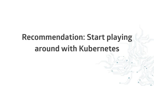Recommendation: Start playing
around with Kubernetes
