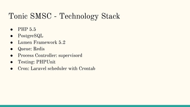 Tonic SMSC - Technology Stack
● PHP 5.5
● PostgreSQL
● Lumen Framework 5.2
● Queue: Redis
● Process Controller: supervisord
● Testing: PHPUnit
● Cron: Laravel scheduler with Crontab
