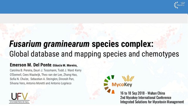 Fusarium graminearum species complex:
Global database and mapping species and chemotypes
Emerson M. Del Ponte, Gláucia M. Moreira,
Carolina B. Pereira, Dauri J. Tessmann, Todd J. Ward, Kerry
O'Donnell, Cees Waalwijk, Theo van der Lee, Zhang Hao,
Sofia N. Chulze, Sebastian A. Steinglen, Dinorah Pan,
Silvana Vero, Antonio Moretti and Antonio Logrieco
16 to 18 Sep 2018 - Wuhan China
2nd Mycokey International Conference
Integrated Solutions for Mycotoxin Management
