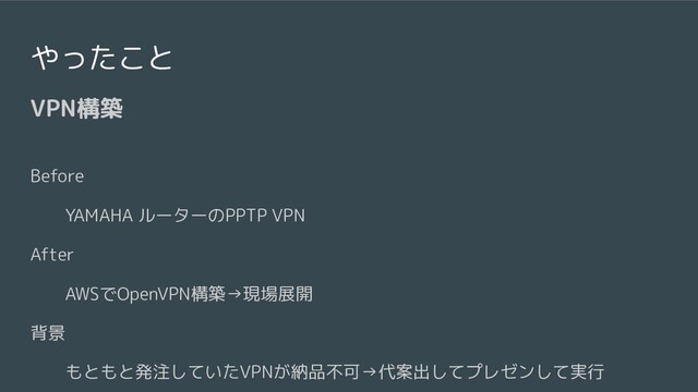 やったこと
VPN構築
Before
YAMAHA ルーターのPPTP VPN
After
AWSでOpenVPN構築→現場展開
背景
もともと発注していたVPNが納品不可→代案出してプレゼンして実行
