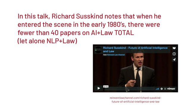 In this talk, Richard Susskind notes that when he
entered the scene in the early 1980’s, there were
fewer than 40 papers on AI+Law TOTAL
(let alone NLP+Law)
reinventlawchannel.com/richard-susskind-
future-of-artiﬁcial-intelligence-and-law
