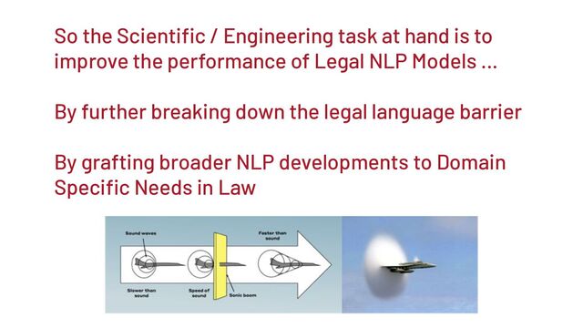 So the Scientiﬁc / Engineering task at hand is to
improve the performance of Legal NLP Models …
By further breaking down the legal language barrier
By grafting broader NLP developments to Domain
Speciﬁc Needs in Law
