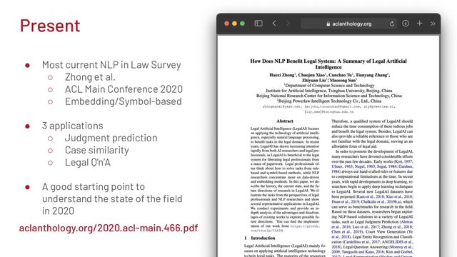 Present
● Most current NLP in Law Survey
○ Zhong et al.
○ ACL Main Conference 2020
○ Embedding/Symbol-based
● 3 applications
○ Judgment prediction
○ Case similarity
○ Legal Q’n’A
● A good starting point to
understand the state of the ﬁeld
in 2020
aclanthology.org/2020.acl-main.466.pdf
