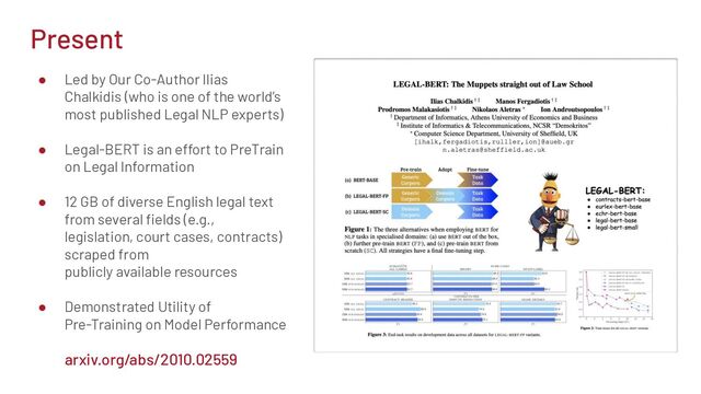 Present
● Led by Our Co-Author Ilias
Chalkidis (who is one of the world’s
most published Legal NLP experts)
● Legal-BERT is an effort to PreTrain
on Legal Information
● 12 GB of diverse English legal text
from several ﬁelds (e.g.,
legislation, court cases, contracts)
scraped from
publicly available resources
● Demonstrated Utility of
Pre-Training on Model Performance
arxiv.org/abs/2010.02559
