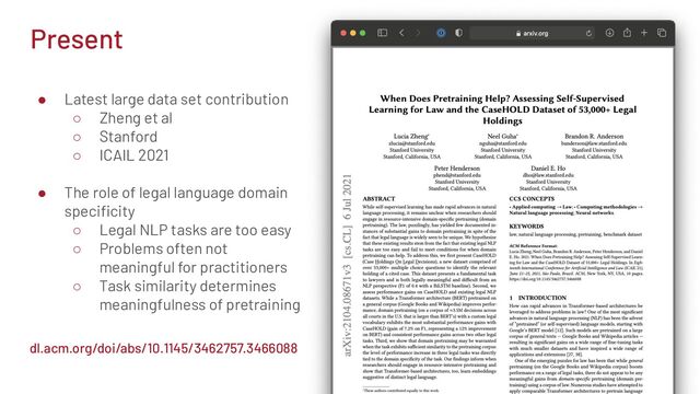 Present
● Latest large data set contribution
○ Zheng et al
○ Stanford
○ ICAIL 2021
● The role of legal language domain
speciﬁcity
○ Legal NLP tasks are too easy
○ Problems often not
meaningful for practitioners
○ Task similarity determines
meaningfulness of pretraining
dl.acm.org/doi/abs/10.1145/3462757.3466088
