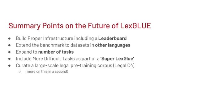 Summary Points on the Future of LexGLUE
● Build Proper Infrastructure including a Leaderboard
● Extend the benchmark to datasets in other languages
● Expand to number of tasks
● Include More Difficult Tasks as part of a ‘Super LexGlue’
● Curate a large-scale legal pre-training corpus (Legal C4)
○ (more on this in a second)
