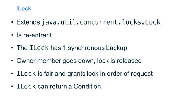 ILock
• Extends java.util.concurrent.locks.Lock
• Is re-entrant
• The ILock has 1 synchronous backup
• Owner member goes down, lock is released
• ILock is fair and grants lock in order of request
• ILock can return a Condition.
