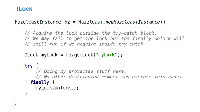 ILock
HazelcastInstance hz = Hazelcast.newHazelcastInstance();
// Acquire the lock outside the try-catch block.
// We may fail to get the lock but the finally unlock will
// still run if we acquire inside try-catch
ILock myLock = hz.getLock("myLock");
try {
// Doing my protected stuff here.
// No other distributed member can execute this code.
} finally {
myLock.unlock();
}
}
