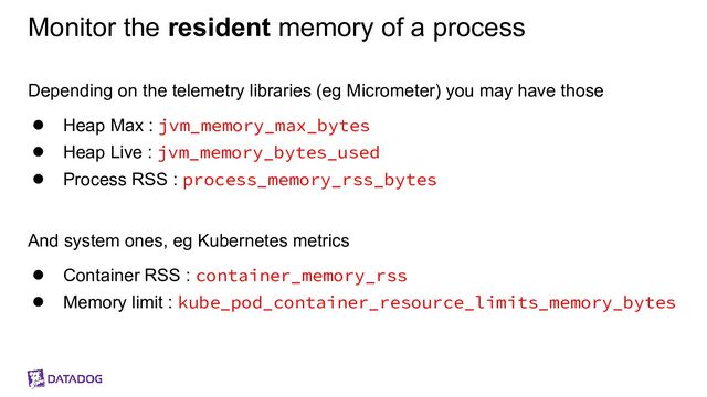 Monitor the resident memory of a process
Depending on the telemetry libraries (eg Micrometer) you may have those
● Heap Max : jvm_memory_max_bytes
● Heap Live : jvm_memory_bytes_used
● Process RSS : process_memory_rss_bytes
And system ones, eg Kubernetes metrics
● Container RSS : container_memory_rss
● Memory limit : kube_pod_container_resource_limits_memory_bytes
