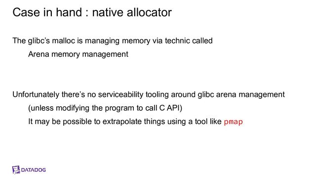Case in hand : native allocator
The glibc’s malloc is managing memory via technic called
Arena memory management
Unfortunately there’s no serviceability tooling around glibc arena management
(unless modifying the program to call C API)
It may be possible to extrapolate things using a tool like pmap
