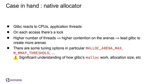 Case in hand : native allocator
● Glibc reacts to CPUs, application threads
● On each access there’s a lock
● Higher number of threads ⟹ higher contention on the arenas ⟹ lead glibc to
create more arenas
● There are some tuning options in particular MALLOC_ARENA_MAX,
M_MMAP_THRESHOLD, …
⚠ Significant understanding of how glibc’s malloc work, allocation size, etc
