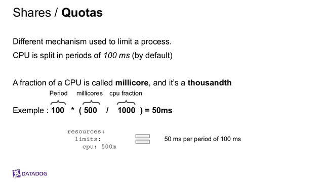 Shares / Quotas
Different mechanism used to limit a process.
CPU is split in periods of 100 ms (by default)
A fraction of a CPU is called millicore, and it’s a thousandth
Exemple : 100 * ( 500 / 1000 ) = 50ms
resources:
limits:
cpu: 500m
50 ms per period of 100 ms
Period millicores cpu fraction
