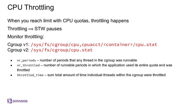 CPU Throttling
When you reach limit with CPU quotas, throttling happens
Throttling ⟹ STW pauses
Monitor throttling:
Cgroup v1: /sys/fs/cgroup/cpu,cpuacct//cpu.stat
Cgroup v2: /sys/fs/cgroup/cpu.stat
● nr_periods – number of periods that any thread in the cgroup was runnable
● nr_throttled – number of runnable periods in which the application used its entire quota and was
throttled
● throttled_time – sum total amount of time individual threads within the cgroup were throttled
