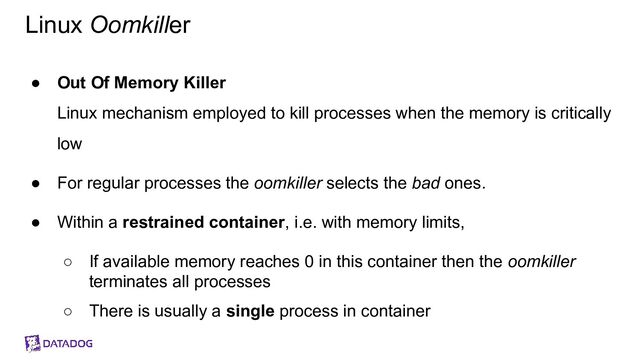Linux Oomkiller
● Out Of Memory Killer
Linux mechanism employed to kill processes when the memory is critically
low
● For regular processes the oomkiller selects the bad ones.
● Within a restrained container, i.e. with memory limits,
○ If available memory reaches 0 in this container then the oomkiller
terminates all processes
○ There is usually a single process in container
