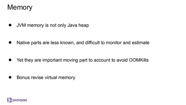 Memory
● JVM memory is not only Java heap
● Native parts are less known, and difficult to monitor and estimate
● Yet they are important moving part to account to avoid OOMKills
● Bonus revise virtual memory
