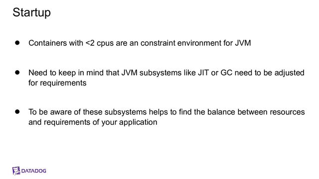 Startup
● Containers with <2 cpus are an constraint environment for JVM
● Need to keep in mind that JVM subsystems like JIT or GC need to be adjusted
for requirements
● To be aware of these subsystems helps to find the balance between resources
and requirements of your application
