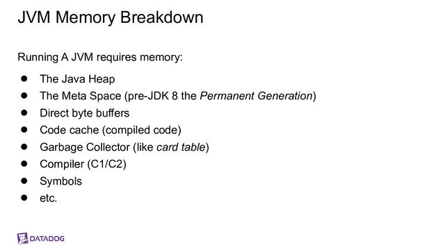 JVM Memory Breakdown
Running A JVM requires memory:
● The Java Heap
● The Meta Space (pre-JDK 8 the Permanent Generation)
● Direct byte buffers
● Code cache (compiled code)
● Garbage Collector (like card table)
● Compiler (C1/C2)
● Symbols
● etc.
