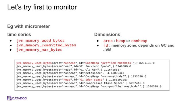 Let’s try first to monitor
Eg with micrometer
time series
● jvm_memory_used_bytes
● jvm_memory_committed_bytes
● jvm_memory_max_bytes
Dimensions
● area : heap or nonheap
● id : memory zone, depends on GC and
JVM
jvm_memory_used_bytes{area="nonheap",id="CodeHeap 'profiled nmethods'",} 8231168.0
jvm_memory_used_bytes{area="heap",id="G1 Survivor Space",} 5242880.0
jvm_memory_used_bytes{area="heap",id="G1 Old Gen",} 1.164288E7
jvm_memory_used_bytes{area="nonheap",id="Metaspace",} 4.180964E7
jvm_memory_used_bytes{area="nonheap",id="CodeHeap 'non-nmethods'",} 1233536.0
jvm_memory_used_bytes{area="heap",id="G1 Eden Space",} 1.2582912E7
jvm_memory_used_bytes{area="nonheap",id="Compressed Class Space",} 5207416.0
jvm_memory_used_bytes{area="nonheap",id="CodeHeap 'non-profiled nmethods'",} 1590528.0
