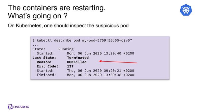 The containers are restarting.
What’s going on ?
On Kubernetes, one should inspect the suspicious pod
$ kubectl describe pod my-pod-5759f56c55-cjv57
...
State: Running
Started: Mon, 06 Jun 2020 13:39:40 +0200
Last State: Terminated
Reason: OOMKilled
Exit Code: 137
Started: Thu, 06 Jun 2020 09:20:21 +0200
Finished: Mon, 06 Jun 2020 13:39:38 +0200
