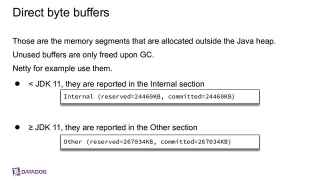 Direct byte buffers
Those are the memory segments that are allocated outside the Java heap.
Unused buffers are only freed upon GC.
Netty for example use them.
● < JDK 11, they are reported in the Internal section
● ≥ JDK 11, they are reported in the Other section
Internal (reserved=24460KB, committed=24460KB)
Other (reserved=267034KB, committed=267034KB)
